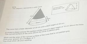 G1 
Claved safiot 
The siagram res a sold cone 
The cone hue a base diameter of 20 rm and a height of 25 cm. 
A circle is drawn amund the surface of the cone at a sant height of 10 cm above the buse. 
The curved surface of the cone above the circle is painted grey. 
You must show all your working. Give your anawer as a mutiple of it Work out the area of the curved surface of the cone that is not painted grey