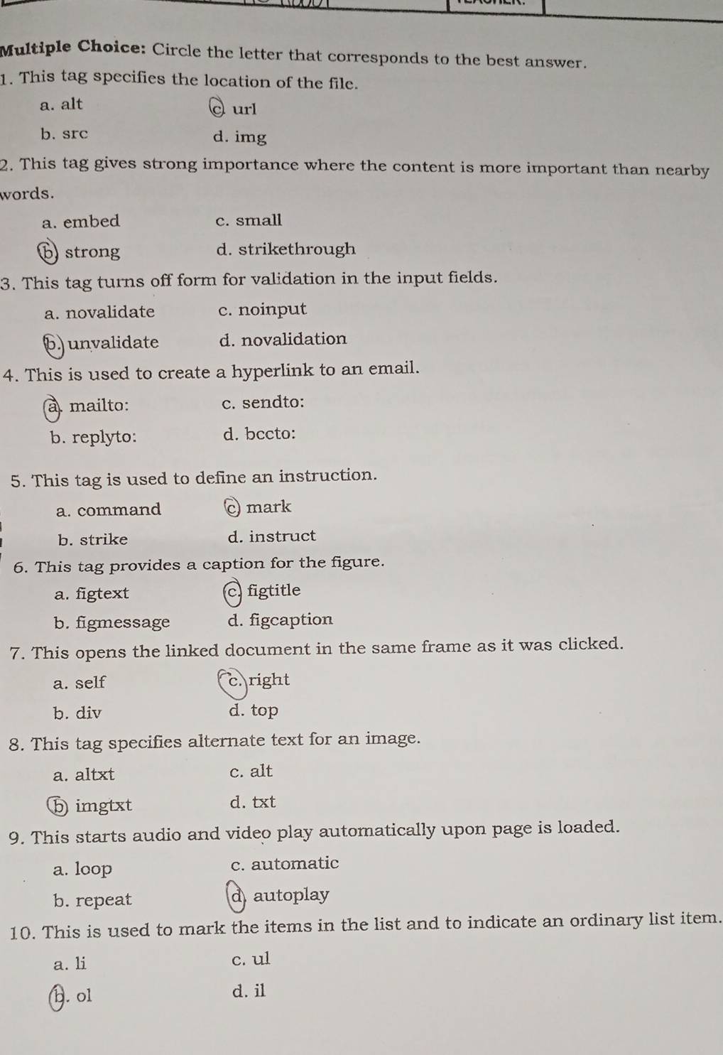 Circle the letter that corresponds to the best answer.
1. This tag specifies the location of the file.
a. alt
curl
b. src d. img
2. This tag gives strong importance where the content is more important than nearby
words.
a. embed c. small
b strong d. strikethrough
3. This tag turns off form for validation in the input fields.
a. novalidate c. noinput
6) unvalidate d. novalidation
4. This is used to create a hyperlink to an email.
à mailto: c. sendto:
b. replyto: d. bccto:
5. This tag is used to define an instruction.
a. command mark
b. strike d. instruct
6. This tag provides a caption for the figure.
a. figtext c.figtitle
b. figmessage d. figcaption
7. This opens the linked document in the same frame as it was clicked.
a. self c. right
b. div d. top
8. This tag specifies alternate text for an image.
a. altxt c. alt
ⓑ imgtxt d. txt
9. This starts audio and video play automatically upon page is loaded.
a. loop c. automatic
b. repeat d autoplay
10. This is used to mark the items in the list and to indicate an ordinary list item.
a. li c. ul
b. ol d. il