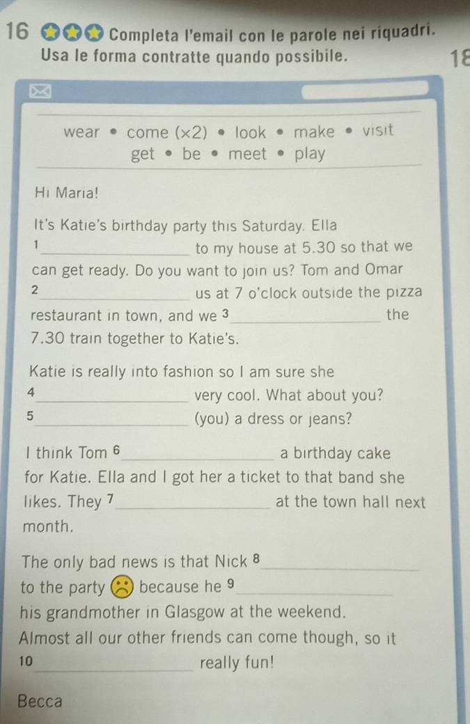 16 ★★★ Completa l’email con le parole nei riquadri.
Usa le forma contratte quando possibile. 18
×
wear come (x2) look make visit
get be meet play
Hi Marıa!
It's Katie's birthday party this Saturday. Ella
1
_to my house at 5.30 so that we
can get ready. Do you want to join us? Tom and Omar
2_ us at 7 o'clock outside the pizza
restaurant in town, and we 3 _ the
7.30 train together to Katie's.
Katie is really into fashion so I am sure she
4
_very cool. What about you?
5_ (you) a dress or jeans?
I think Tom 6_ a birthday cake
for Katie. Ella and I got her a ticket to that band she
likes. They 7_ at the town hall next
month.
The only bad news is that Nick _
to the party because he 9_
his grandmother in Glasgow at the weekend.
Almost all our other friends can come though, so it
10_ really fun!
Becca