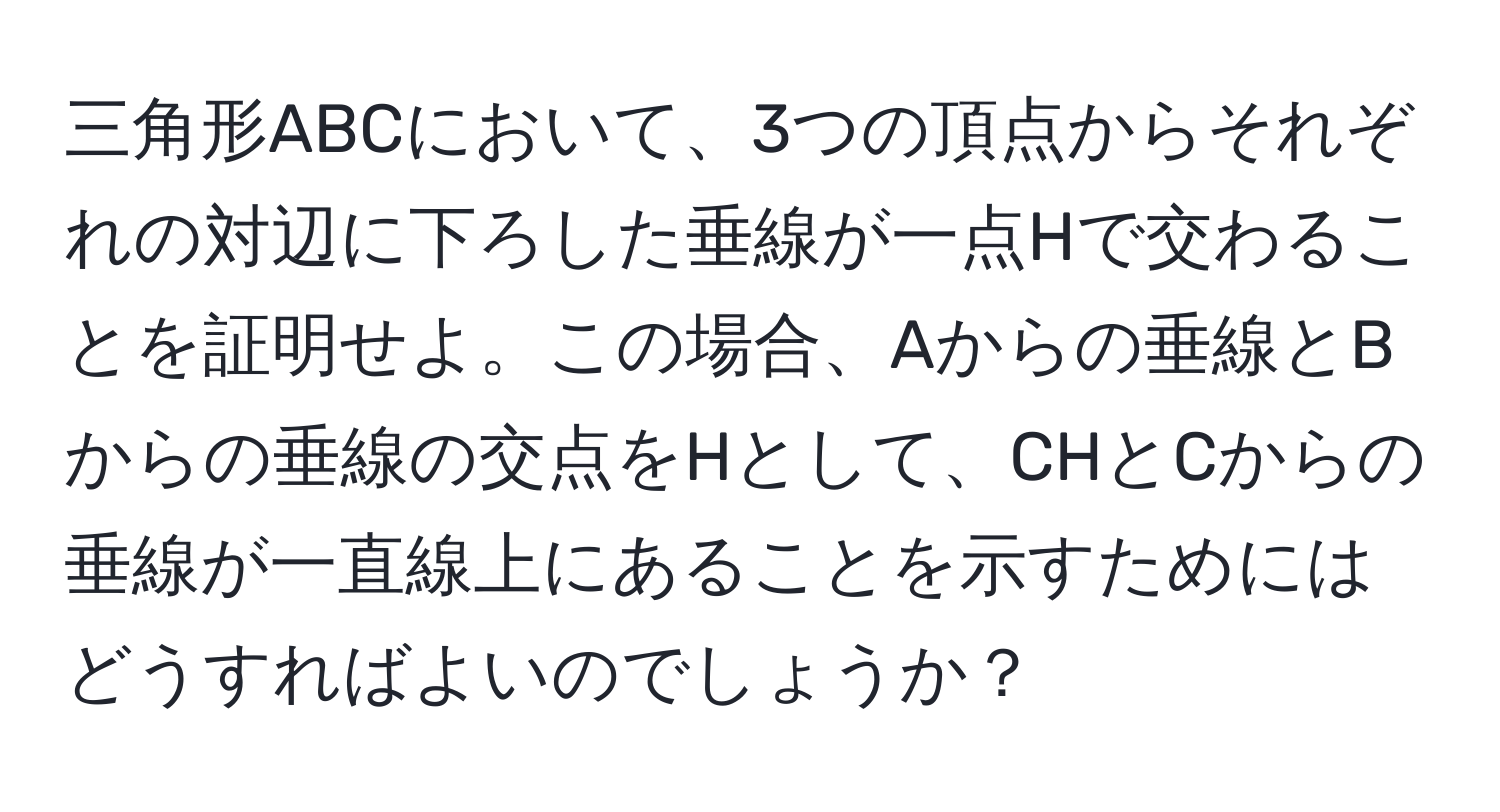 三角形ABCにおいて、3つの頂点からそれぞれの対辺に下ろした垂線が一点Hで交わることを証明せよ。この場合、Aからの垂線とBからの垂線の交点をHとして、CHとCからの垂線が一直線上にあることを示すためにはどうすればよいのでしょうか？