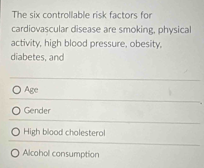 The six controllable risk factors for
cardiovascular disease are smoking, physical
activity, high blood pressure, obesity,
diabetes, and
Age
Gender
High blood cholesterol
Alcohol consumption