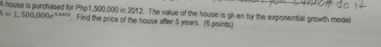 A house is purchased for Php1,500,000 in 2012. The value of the house is given by the exponential growth model
A=1,500,000e^(0.645t). Find the price of the house after 5 years. (6 points)