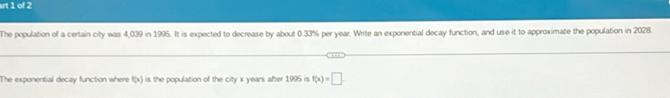 rt 1 of 2 
The population of a certain city was 4,039 in 1995. It is expected to decrease by about 0.33% per year. Write an exponential decay function, and use it to approximate the population in 2028. 
The exponential decay function where f(x) is the population of the city x years after 1995 is f(x)=□.