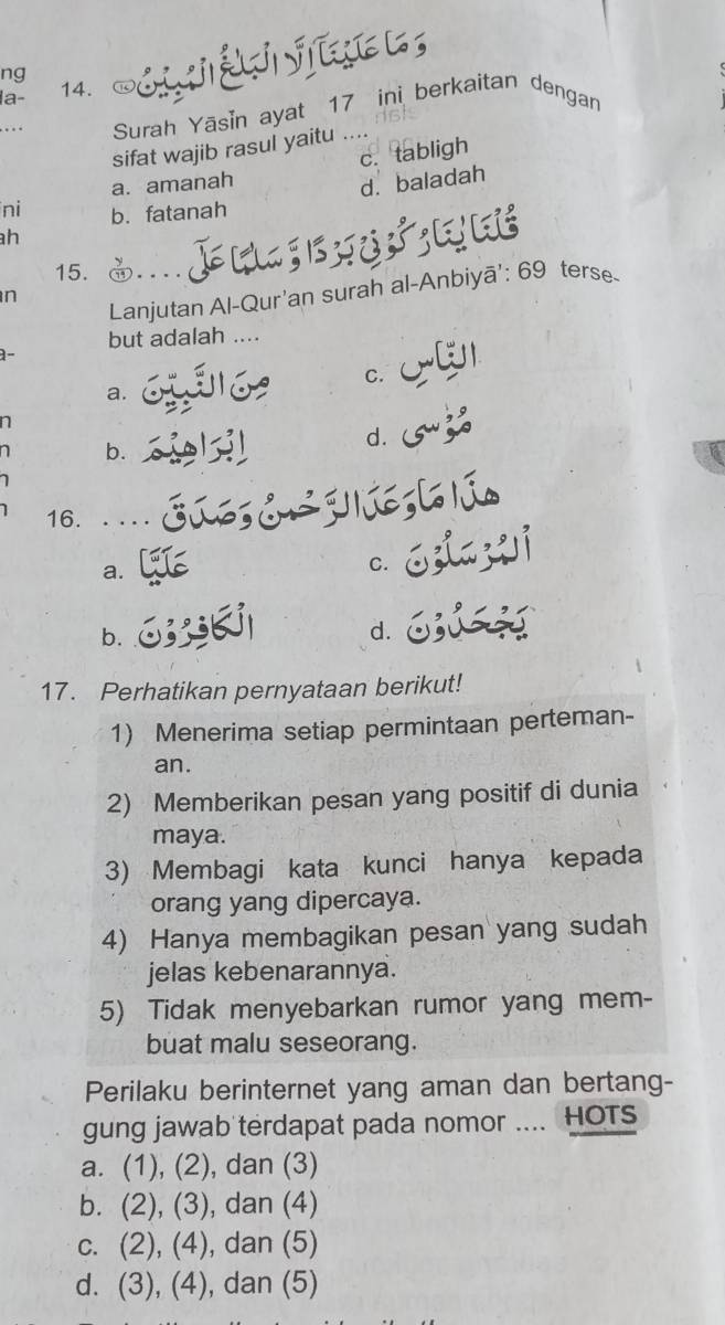 ng 
la- 14.
. Surah Yāsin ayat 17 ini berkaitan dengan
sifat wajib rasul yaitu ....
c. tabligh
a. amanah
d. baladah
ni b. fatanah
h
15. terse
Lanjutan Al-Qur'an surah al-Anbiyā': 69
n
but adalah ....
1-
C.
a.
n
d.
b.
16. ..
a.
C.
b.
d.
17. Perhatikan pernyataan berikut!
1) Menerima setiap permintaan perteman-
an.
2) Memberikan pesan yang positif di dunia
maya.
3) Membagi kata kunci hanya kepada
orang yang dipercaya.
4) Hanya membagikan pesan yang sudah
jelas kebenarannya.
5) Tidak menyebarkan rumor yang mem-
buat malu seseorang.
Perilaku berinternet yang aman dan bertang-
gung jawab terdapat pada nomor .... HOTs
a. (1), (2), dan (3)
b. (2), (3), dan (4)
c. (2), (4), dan (5)
d. (3), (4), dan (5)