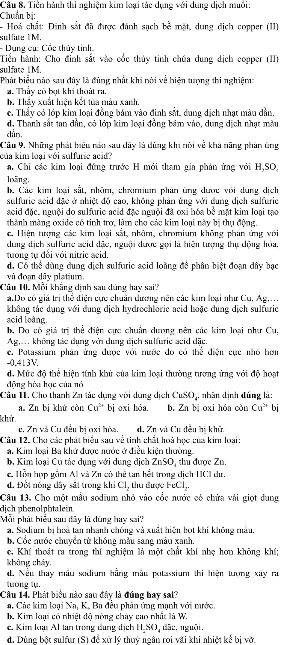 Tiến hành thí nghiệm kim loại tác dụng với dung dịch muối:
Chuẩn bị:
- Hoá chất: Đinh sắt đã được đánh sạch bhat e mặt, dung dịch copper (II)
sulfate 1M.
- Dụng cụ: Cốc thủy tinh.
Tiến hành: Cho đinh sắt vào cốc thủy tinh chứa dung dịch copper (II)
sulfate 1M.
Phát biểu nào sau đây là đúng nhất khi nói về hiện tượng thí nghiệm:
a. Thầy có bọt khí thoát ra.
b. Thấy xuất hiện kết tủa màu xanh.
c. Thấy có lớp kim loại đồng bám vào đinh sắt, dung dịch nhạt màu dần.
d. Thanh sắt tan dần, có lớp kim loại đồng bám vào, dung dịch nhạt màu
dần.
Câu 9. Những phát biểu nào sau đây là đúng khi nói về khả năng phản ứng
của kim loại với sulfuric acid?
a. Chỉ các kim loại đứng trước H mới tham gia phản ứng với H₂SO₄
loãng.
b. Các kim loại sắt, nhôm, chromium phản ứng được với dung dịch
sulfuric acid đặc ở nhiệt độ cao, không phản ứng với dung dịch sulfuric
acid đặc, nguội do sulfuric acid đặc nguội đã oxi hóa bề mặt kim loại tạo
thành màng oxide có tính trơ, làm cho các kim loại này bị thụ động.
c. Hiện tượng các kim loại sắt, nhôm, chromium không phản ứng với
dung dịch sulfuric acid đặc, nguội được gọi là hiện tượng thụ động hóa,
tương tự đối với nitric acid.
d. Có thể dùng dung dịch sulfuric acid loãng để phân biệt đoạn dây bạc
và đoạn dây platium.
Câu 10. Mỗi khắng định sau đúng hay sai?
a.Do có giá trị thể điện cực chuẩn dương nên các kim loại như Cu, Ag,…
không tác dụng với dung dịch hydrochloric acid hoặc dung dịch sulfuric
acid loãng.
b. Do có giá trị thế điện cực chuẩn dương nên các kim loại như Cu,
Ag,. không tác dụng với dung dịch sulfuric acid đặc.
c. Potassium phản ứng được với nước do có thể điện cực nhỏ hơn
-0,413V.
d. Mức độ thể hiện tính khử của kim loại thường tương ứng với độ hoạt
động hóa học của nó
Câu 11. Cho thanh Zn tác dụng với dung dịch CuSO_4, nhận định đúng là:
a. Zn bị khử còn Cu^(2+) bị oxi hóa. b. Zn bị oxi hóa còn Cu^(2+) bị
khử.
c. Zn và Cu đều bị oxi hóa. d. Zn và Cu đều bị khử.
Câu 12. Cho các phát biểu sau về tính chất hoá học của kim loại:
a. Kim loại Ba khử được nước ở điều kiện thường.
b. Kim loại Cu tác dụng với dung dịch ZnSO_4 thu được Zn.
c. Hỗn hợp gồm Al và Zn có thể tan hết trong dịch HCl dư.
d. Đốt nóng dây sắt trong khí Cl_2 thu được FeCl_2.
Câu 13. Cho một mầu sodium nhỏ vào cốc nước có chứa vài giọt dung
dịch phenolphtalein.
Mỗi phát biểu sau đây là đúng hay sai?
a. Sodium bị hoà tan nhanh chóng và xuất hiện bọt khí không màu.
b. Cốc nước chuyển từ không màu sang màu xanh.
c. Khí thoát ra trong thí nghiệm là một chất khí nhẹ hơn không khí;
không cháy.
d. Nếu thay mẫu sodium bằng mầu potassium thì hiện tượng xảy ra
tương tự.
Câu 14. Phát biểu nào sau đây là đúng hay sai?
a. Các kim loại Na, K, Ba đều phản ứng mạnh với nước.
b. Kim loại có nhiệt độ nóng chảy cao nhất là W.
c. Kim loại Al tan trong dung dịch H₂SO₄ đặc, nguội.
d. Dùng bột sulfur (S) để xử lý thuỷ ngân rơi vãi khi nhiệt kế bị Vwidehat C