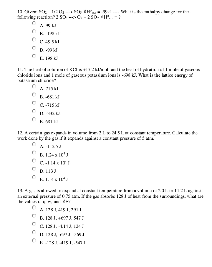 Given: SO_2+1/2O_2to SO_3△ H°_rxn=-99kJ ---- What is the enthalpy change for the
following reaction? 2SO_3-->O_2+2SO_2△ H°_rxn= ?
A. 99 kJ
B. -198 kJ
C. 49.5 kJ
D. -99 kJ
E. 198 kJ
11. The heat of solution of KCl is +17.2 kJ/mol, and the heat of hydration of 1 mole of gaseous
chloride ions and 1 mole of gaseous potassium ions is -698 kJ. What is the lattice energy of
potassium chloride?
A. 715 kJ
B. -681 kJ
C. -715 kJ
D. -332 kJ
E. 681 kJ
12. A certain gas expands in volume from 2 L to 24.5 L at constant temperature. Calculate the
work done by the gas if it expands against a constant pressure of 5 atm.
A. -112.5 J
B. 1.24* 10^4J
C. -1.14* 10^4J
D. 113 J
E. 1.14* 10^4J
13. A gas is allowed to expand at constant temperature from a volume of 2.0 L to 11.2 L against
an external pressure of 0.75 atm. If the gas absorbs 128 J of heat from the surroundings, what are
the values of q, w, and △E?
A. 128 J, 419 J, 291 J
B. 128 J, +697 J, 547 J
C. 128 J, -4.14 J, 124 J
D. 128 J, -697 J, -569 J
E. -128 J, -419 J, -547 J