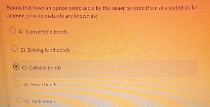 Bonds that have an option exercisable by the issuer to retire them at a stated dollar
amount prior to maturity are known as:
A) Convertible bonds
B) Sinking fund bonds
C) Callable bonds
D) Serial bonds
E) Junk bonds