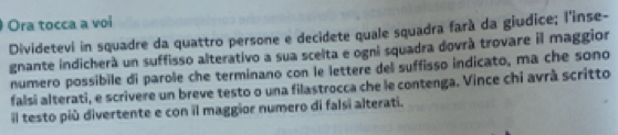 Ora tocca a voi 
Dividetevi in squadre da quattro persone e decidete quale squadra farà da giudice; l'inse- 
gnante indicherà un suffisso alterativo a sua scelta e ogni squadra dovrà trovare il maggior 
numero possibile di parole che terminano con le lettere del suffisso indicato, ma che sono 
falsi alterati, e scrivere un breve testo o una filastrocca che le contenga. Vince chi avrà scritto 
l testo più divertente e con il maggior numero di falsi alterati.