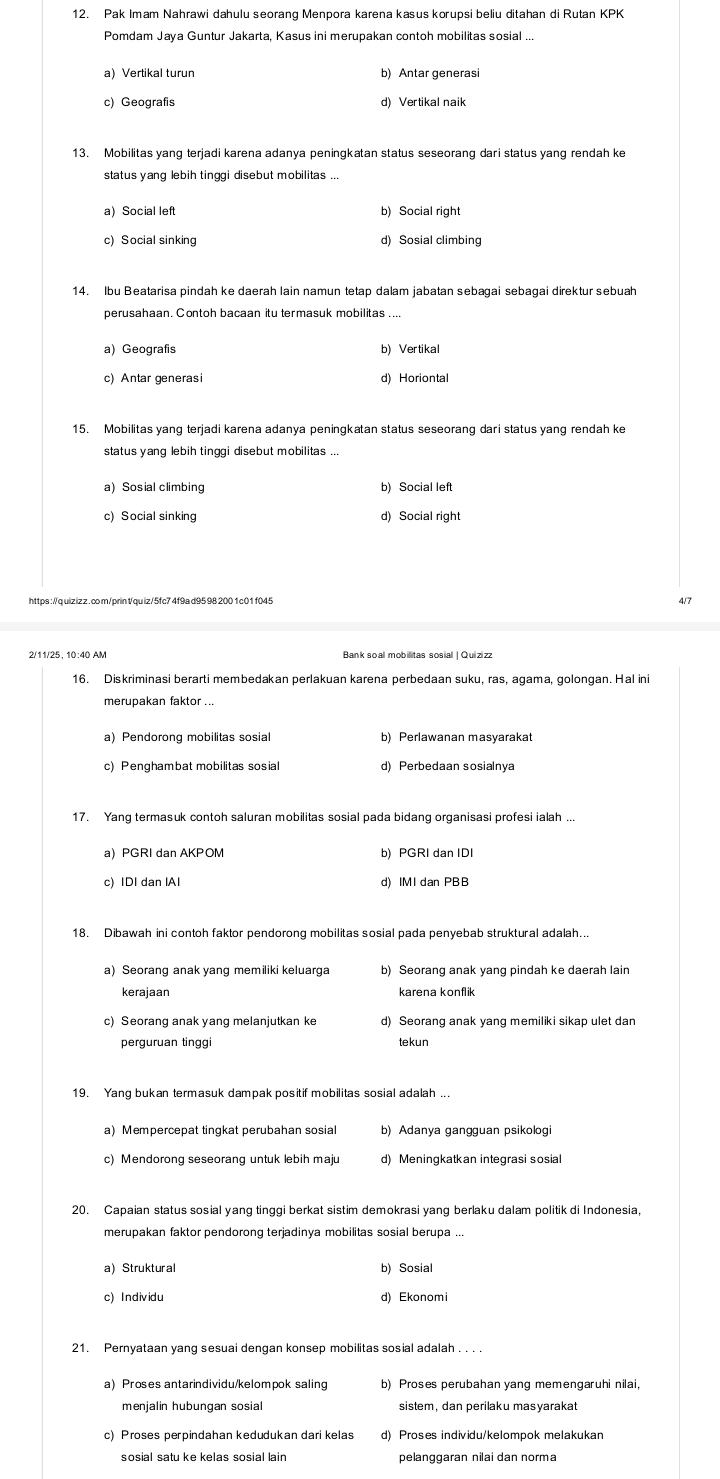 Pak Imam Nahrawi dahulu seorang Menpora karena kasus korupsi beliu ditahan di Rutan KPK
Pomdam Jaya Guntur Jakarta, Kasus ini merupakan contoh mobilitas sosial ...
a) Vertikal turun b) Antar generasi
c) Geografis d) Vertikal naik
13. Mobilitas yang terjadi karena adanya peningkatan status seseorang dari status yang rendah ke
status yang lebih tinggi disebut mobilitas ...
a) Social left b) Social right
c) Social sinking d) Sosial climbing
14. Ibu Beatarisa pindah ke daerah lain namun tetap dalam jabatan sebagai sebagai direktur sebuah
perusahaan. Contoh bacaan itu termasuk mobilitas ....
a) Geografis b) Vertikal
c) Antar generasi d) Horiontal
15. Mobilitas yang terjadi karena adanya peningkatan status seseorang dari status yang rendah ke
status yang lebih tinggi disebut mobilitas ...
a) Sosial climbing b) Social left
c) Social sinking d) Social right
https ://quizizz . co m/printqu iz/5fc7 4f9a d95 98 200 1 c0 1 f045 4/7
2/11/25, 10:40 AM Bank soal mobilitas sosial | Quizizz
16. Diskriminasi berarti membedakan perlakuan karena perbedaan suku, ras, agama, golongan. Hal in
merupakan faktor ...
a) Pendorong mobilitas sosial b) Perlawanan masyarakat
d) Perbedaan sosialnya
17. Yang termasuk contoh saluran mobilitas sosial pada bidang organisasi profesi ialah ...
a PGRI dan AKPOM b) PGRI dan IDI
c) IDI dan IAI d) IMI dan PBB
18. Dibawah ini contoh faktor pendorong mobilitas sosial pada penyebab struktural adalah..
a) Seorang anak yang memiliki keluarga b) Seorang anak yang pindah ke daerah lain
kerajaan karena konflik
c) Seorang anak yang melanjutkan ke d) Seorang anak yang memiliki sikap ulet dan
perguruan tingg tekun
19. Yang bukan termasuk dampak positif mobilitas sosial adalah ..
a) Mempercepat tingkat perubahan sosial b) Adanya gangguan psikologi
c) Mendorong seseorang untuk lebih maju d) Meningkatkan integrasi sosial
20. Capaian status sosial yang tinggi berkat sistim demokrasi yang berlaku dalam politik di Indonesia,
merupakan faktor pendorong terjadinya mobilitas sosial berupa ...
a) Struktural b) Sosial
c) Individu d) Ekonomi
21. Pernyataan yang sesuai dengan konsep mobilitas sosial adalah . . .
a Proses antarindividu/kelompok saling b) Proses perubahan yang memengaruhi nilai,
menjalin hubungan sosial sistem, dan perilaku masyarakat
c) Proses perpindahan kedudukan dari kelas d) Proses individu/kelompok melakukan
sosial satu ke kelas sosial lain pelanggaran nilai dan norma