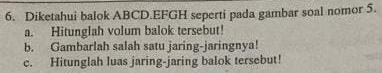 Diketahui balok ABCD.EFGH seperti pada gambar soal nomor 5. 
a. Hitunglah volum balok tersebut! 
b. Gambarlah salah satu jaring-jaringnya! 
c. Hitunglah luas jaring-jaring balok tersebut!