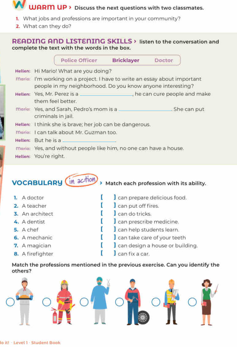 WARM UP > Discuss the next questions with two classmates. 
1. What jobs and professions are important in your community? 
2. What can they do? 
READING AND LISTENING SKILLS > listen to the conversation and 
complete the text with the words in the box. 
Police Officer Bricklayer Doctor 
Hellen: Hi Mario! What are you doing? 
marie: I'm working on a project. I have to write an essay about important 
people in my neighborhood. Do you know anyone interesting? 
Hellen: Yes, Mr. Perez is a_ , he can cure people and make 
them feel better. 
mario: Yes, and Sarah, Pedro's mom is a _She can put 
criminals in jail. 
Hellen: I think she is brave; her job can be dangerous. 
marie: I can talk about Mr. Guzman too. 
Hellen: But he is a_ 
marie: Yes, and without people like him, no one can have a house. 
Hellen: You're right. 
VOCABULARY in action > Match each profession with its ability. 
1. A doctor [ ] can prepare delicious food. 
2. A teacher [ ] can put off fires. 
3. An architect [ ] can do tricks. 
4. A dentist [ ] can prescribe medicine. 
5. A chef [ ] can help students learn. 
6. A mechanic [ ] can take care of your teeth 
7. A magician [ ] can design a house or building. 
8. A firefighter [ ] can fix a car. 
Match the professions mentioned in the previous exercise. Can you identify the 
others? 
do it! - Level 1 · Student Book