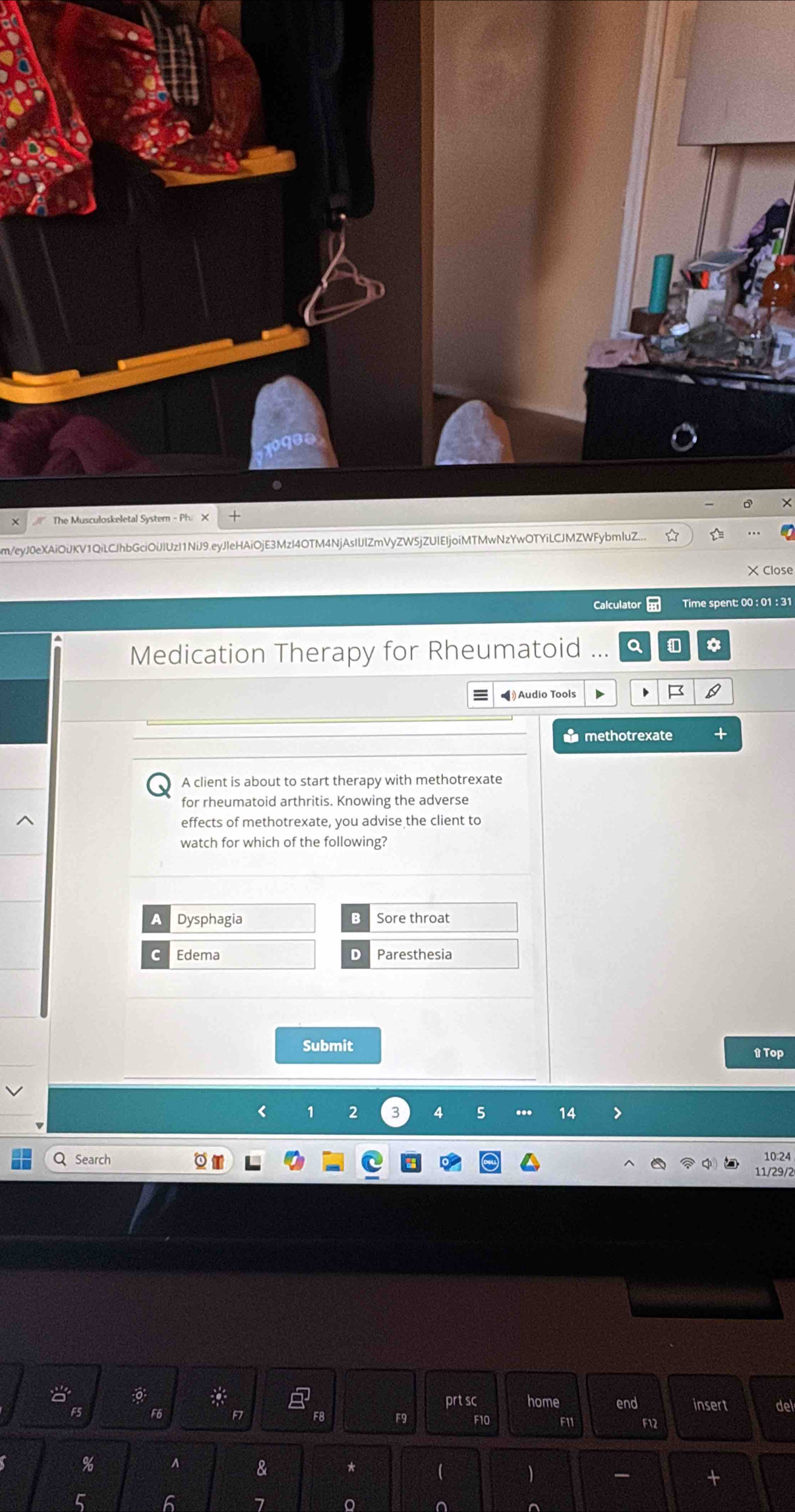 The Musculoskeletal System - Ph. X D
m/eyJ0eXAiOiJKV1QiLCJhbGciOiJIUzI1NiJ9.eyJleHAiOjE3MzI4OTM4NjAsIIJlZmVyZW5jZUIEIjoiMTMwNzYwOTYiLCJMZWFybmluZ...
× Close
Calculator Time spent: 00 : 01 : 31
Medication Therapy for Rheumatoid ... a a
#Audio Tools D
methotrexate
A client is about to start therapy with methotrexate
for rheumatoid arthritis. Knowing the adverse
effects of methotrexate, you advise the client to
watch for which of the following?
A Dysphagia B Sore throat
C Edema D Paresthesia
Submit
t Top
1 2 3 4 5 ... 14
Search
10:24
11/29/2
prt sc home
a end insert del
F5 F6 F7 F8 F9 F10 F11 F12
% A & *

-
7 。