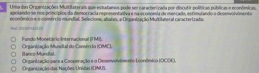 Uma das Organizações Multilaterais que estudamos pode ser caracterizada por discutir políticas públicas e econômicas,
apoiando-se nos princípios da democracia representativa e na economia de mercado, estimulando o desenvolvimento
econômico e o comércio mundial. Selecione, abaixo, a Organização Multilateral caracterizada:
(Ref.: 202309182625)
Fundo Monetário Internacional (FMI).
Organização Mundial do Comércio (OMC).
Banco Mundial.
Organização para a Cooperação e o Desenvolvimento Econômico (OCDE).
Organização das Nações Unidas (ONU).