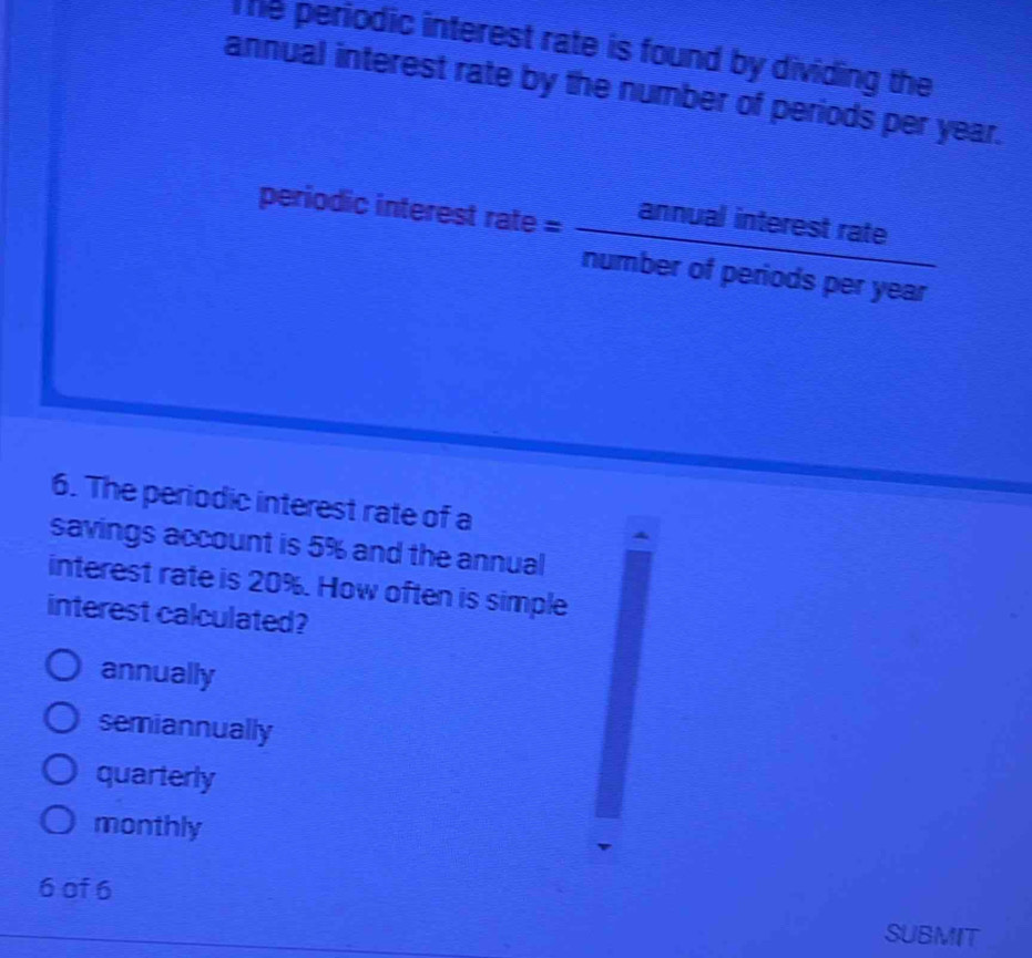 The periodic interest rate is found by dividing the
annual interest rate by the number of periods per year.
periodic interest trate= annualinterestrate/numberofperiodsperyear 
6. The periodic interest rate of a
savings account is 5% and the annual
interest rate is 20%. How often is simple
interest calculated?
annually
semiannually
quarterly
monthly
6 of 6
SUBMIT