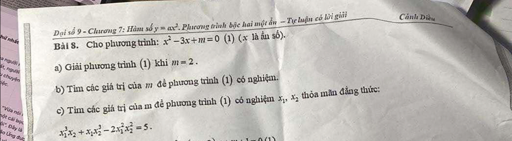 Đại số 9 - Chương 7: Hàm số y=ax^2 Phương trình bậc hai một ẩn - Tự luận có lời giải Cảnh Diều 
hữ nhất 
Bài 8. Cho phương trình: x^2-3x+m=0 (1) (x là ần số). 
a người 
ít, người a) Giải phương trình (1) khi m=2. 
* chuyện 
iộc. b) Tìm các giá trị của m đề phương trình (1) có nghiệm. 
''Vừa nói c) Tìm các giá trị của m đề phương trình (1) có nghiệm x_1, x_2 thỏa mãn đẳng thức: 
cột cái bọc 
Đi''. Đây là 
lo Ứng đưc
x_1^(3x_2)+x_1x_2^3-2x_1^2x_2^2=5.