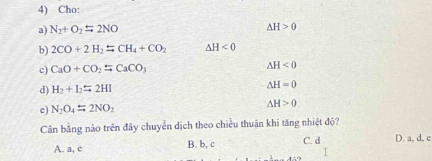 Cho:
a) N_2+O_2=2NO
△ H>0
b) 2CO+2H_2=CH_4+CO_2 △ H<0</tex> 
c) CaO+CO_2rightarrow CaCO_3 △ H<0</tex> 
d) H_2+I_2leftharpoons 2HI △ H=0
e) N_2O_4rightarrow 2NO_2 △ H>0
Cần bằng nào trên đây chuyển dịch theo chiều thuận khi tăng nhiệt độ?
A. a, e B. b, c C. d D. a, d, e
