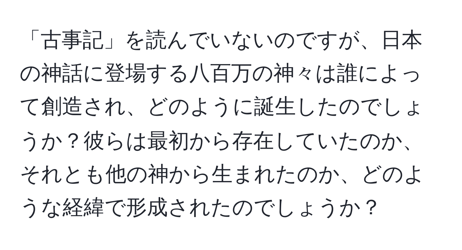 「古事記」を読んでいないのですが、日本の神話に登場する八百万の神々は誰によって創造され、どのように誕生したのでしょうか？彼らは最初から存在していたのか、それとも他の神から生まれたのか、どのような経緯で形成されたのでしょうか？