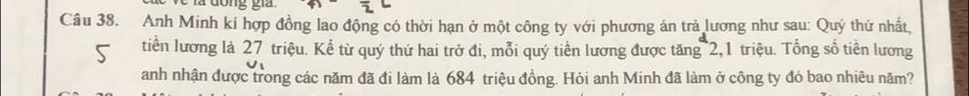 a đong gia. 
Câu 38. Anh Minh kí hợp đồng lao động có thời hạn ở một công ty với phương án trả lương như sau: Quý thứ nhất, 
tiền lương là 27 triệu. Kể từ quý thứ hai trở đi, mỗi quý tiền lương được tăng 2, 1 triệu. Tổng số tiền lương 
anh nhận được trong các năm đã đi làm là 684 triệu đồng. Hỏi anh Minh đã làm ở công ty đó bao nhiêu năm?