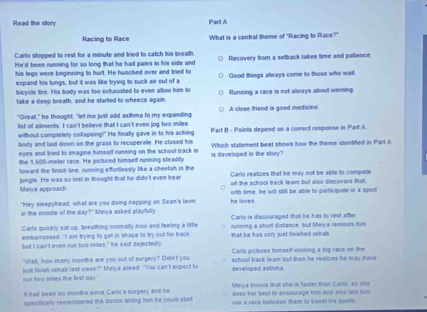 Read the story Parl A
Racing to Race What is a central theme of "Racing to Race?"
Carlo stopped to rest for a minute and tried to catch his breath.
He'd been running for so long that he had pains in his side and Recovery from a selback takes time and palience
his legs were beginning to hurt. He hunched over and tried to Good things always come to those who wait.
expand his lungs, but it was like trying to suck air out of a
bicycle tire. His body was too exhausted to even allow him to Running a race is not always about winning.
take a deep breath, and he started to wheeze again.
"Great," he thought, "let me just add asthma to my expanding A close friend is good medicine
list of ailments I can't believe that I can't even jog two miles
without completely collapsing?" He finally gave in to his aching Part B - Points depend on a correct response in Part A
body and laid down on the grass to recuperate. He closed his Which statement best shows how the theme identified in Parl A
eyes and tried to imagine himself running on the school track in
the 1.600-meter race. He pictured himself running steadily is developed in the story?
toward the finish line, running effortlessly like a cheetah in the
jungle. He was so lost in thought that he didn't even hear Carlo realizes that he may not be able to compete
Meiya approach on the school track team but also discovers that.
with time, he will still be able to participate in a sport
"Hey sleepyhead, what are you doing napping on Sean's lawn he loves
in the middle of the day?" Meiya asked playfully
Carlo is discouraged that he has to rest after
Carlo quickly sat up, breathing normally now and feeling a little running a short distance, but Meiya reminds him
embarrassed. "I am trying to get in shape to try out for track. that he has only just finished rehab .
but I can't even run two miles,' he said dejectedly
Carlo pictures himself winning a big race on the
"Wait, how many months are you out of surgery? Didn't you school track team but then he realizes he may have
just finish rehab last wee (?^circ  Meiya asked "You can't expect to developed asthma
run two miles the first day."
Meiya knows that she is faster than Carlo, so she
It had been six months since Carlo's surgery and he does her best to encourage him and also lets him
specifically remembered the doctor telling him he could start win a race between them to boost his spirits.