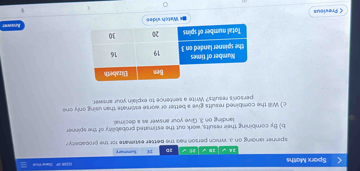 Sparx Maths 12336 XP Diana Vicol 
2A 2B 2C 2D 2E Summary 
spinner landing on 3. Which person had the better estimate for the probability? 
b) By combining their results, work out the estimated probability of the spinner 
landing on 3. Give your answer as a decimal. 
c) Will the combined results give a better or worse estimate than using only one 
person's results? Write a sentence to explain your answer. 
Answer 
Watch video 
< Previous