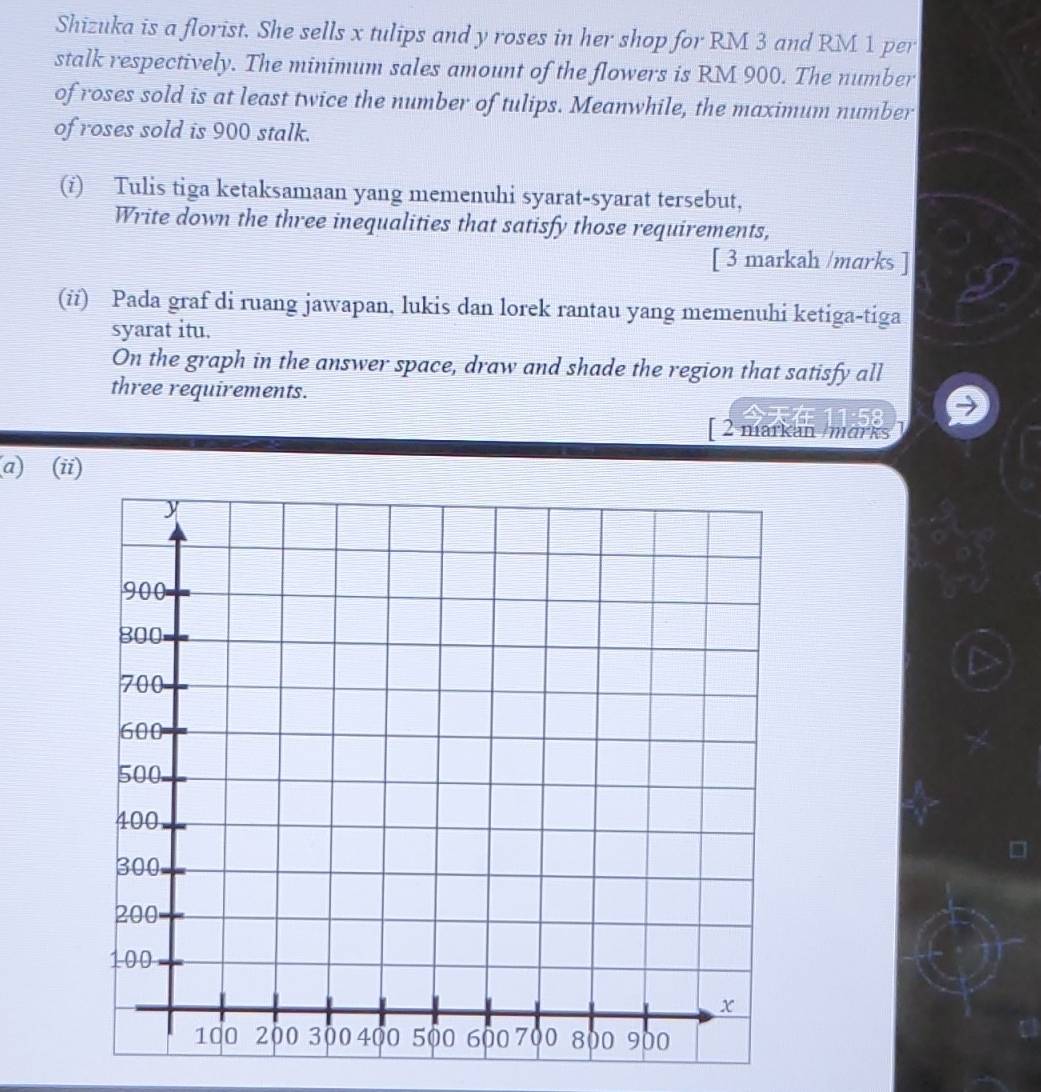 Shizuka is a florist. She sells x tulips and y roses in her shop for RM 3 and RM 1 per 
stalk respectively. The minimum sales amount of the flowers is RM 900. The number 
of roses sold is at least twice the number of tulips. Meanwhile, the maximum number 
of roses sold is 900 stalk. 
(i) Tulis tiga ketaksamaan yang memenuhi syarat-syarat tersebut, 
Write down the three inequalities that satisfy those requirements, 
[ 3 markah /marks ] 
(ii) Pada graf di ruang jawapan, lukis dan lorek rantau yang memenuhi ketiga-tiga 
syarat itu. 
On the graph in the answer space, draw and shade the region that satisfy all 
three requirements. 
[ 2 markan mark 
(a) (ii)