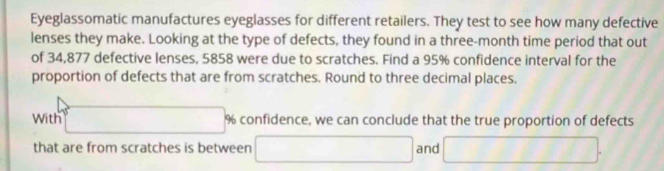 Eyeglassomatic manufactures eyeglasses for different retailers. They test to see how many defective 
lenses they make. Looking at the type of defects, they found in a three-month time period that out 
of 34,877 defective lenses, 5858 were due to scratches. Find a 95% confidence interval for the 
proportion of defects that are from scratches. Round to three decimal places. 
With □ % % confidence, we can conclude that the true proportion of defects 
that are from scratches is between □ and □.