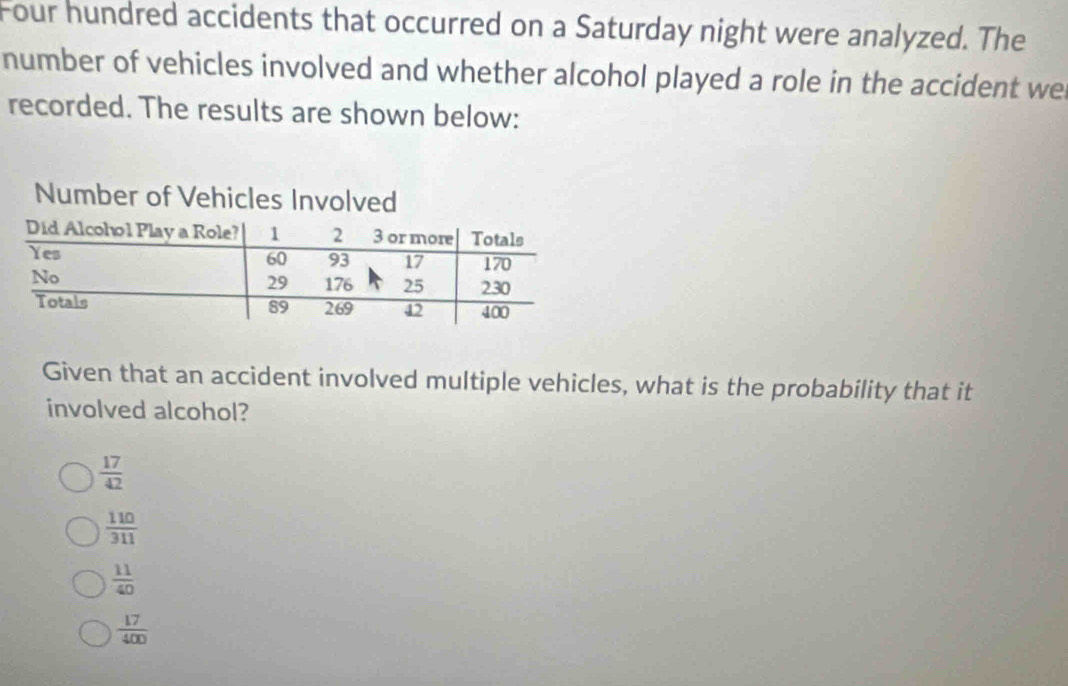 Four hundred accidents that occurred on a Saturday night were analyzed. The
number of vehicles involved and whether alcohol played a role in the accident we
recorded. The results are shown below:
Given that an accident involved multiple vehicles, what is the probability that it
involved alcohol?
 17/42 
 110/311 
 11/40 
 17/400 