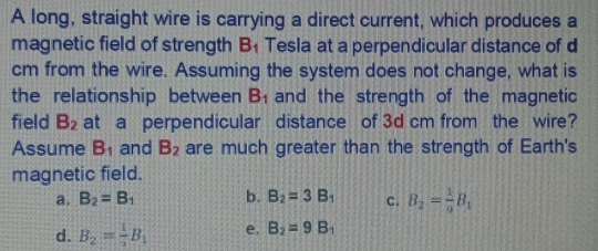 A long, straight wire is carrying a direct current, which produces a
magnetic field of strength B_1 Tesla at a perpendicular distance of d
cm from the wire. Assuming the system does not change, what is
the relationship between B_1 and the strength of the magnetic
field B_2 at a perpendicular distance of 3d cm from the wire?
Assume B_1 and B_2 are much greater than the strength of Earth's
magnetic field.
a. B_2=B_1 b. B_2=3B_1 c. B_2= 1/9 B_1
d. B_2= 1/2 B_1 e. B_2=9B_1