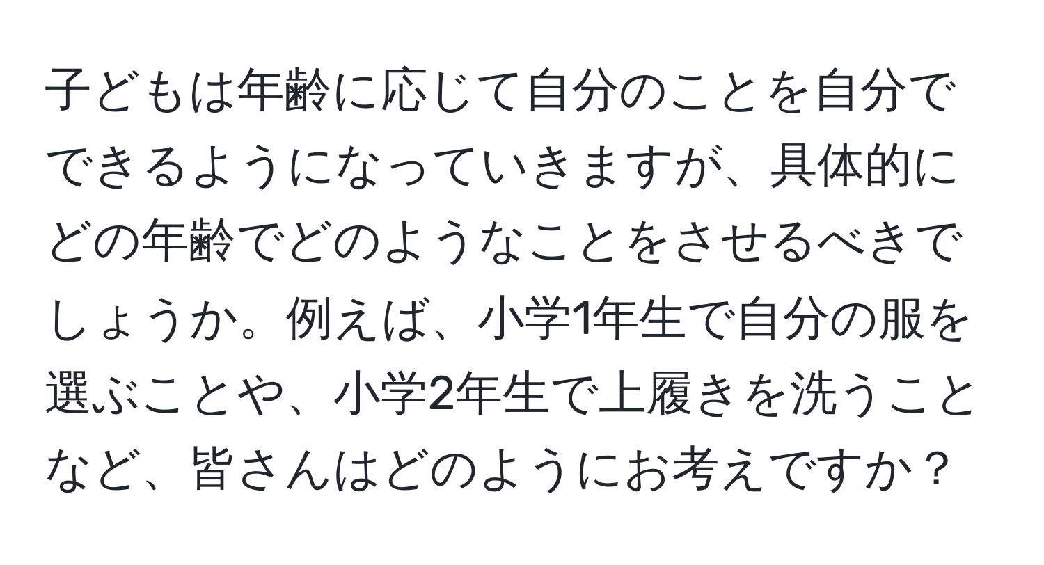 子どもは年齢に応じて自分のことを自分でできるようになっていきますが、具体的にどの年齢でどのようなことをさせるべきでしょうか。例えば、小学1年生で自分の服を選ぶことや、小学2年生で上履きを洗うことなど、皆さんはどのようにお考えですか？