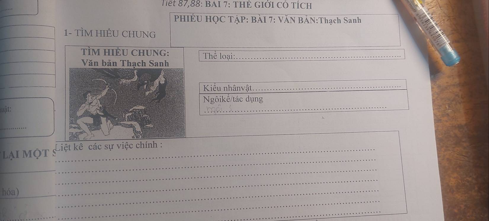 Tiết 87, 88 : BảI 7: THẾ GIớI Cỏ Tích 
PHIÉU HỌC TẠP: BÀI 7: VĂN BẢN:Thạch Sanh 
1- TÌM HIÊU CHUNG 
_ 
Thể loại:_ 
Kiểu nhânvật._ 
Ngôikế/tác dụng 
luật: 
_ 
_ 
_ 
_ 
i MộT S_ Liệt kê các sự việc chính : 
_ 
_ 
_ 
hóa) 
_ 
_ 
_