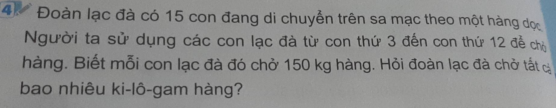 4 * Đoàn lạc đà có 15 con đang di chuyển trên sa mạc theo một hàng dọc 
Người ta sử dụng các con lạc đà từ con thứ 3 đến con thứ 12 để chủ 
hàng. Biết mỗi con lạc đà đó chở 150 kg hàng. Hỏi đoàn lạc đà chở tất c 
bao nhiêu ki-lô-gam hàng?