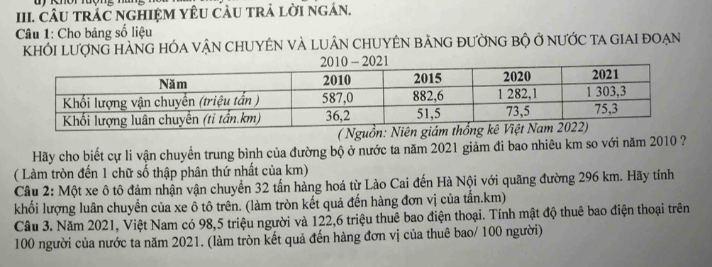 CÂU TRÁC NGHIỆM YÊU CÂU TRả LỜI ngáN. 
Câu 1: Cho bảng số liệu 
KhỚI LượnG HÀNG HÓA VậN CHUYÊN VÀ LUÂN CHUYÊN bẢNG đƯờnG bộ ở nưỚc ta GIAI đoẠn 
( Nguồn: N 
Hãy cho biết cự li vận chuyển trung bình của đường bộ ở nước ta năm 2021 giảm đi bao nhiêu km so với năm 2010 ? 
( Làm tròn đến 1 chữ số thập phân thứ nhất của km) 
Câu 2: Một xe ô tô đảm nhận vận chuyển 32 tấn hàng hoá từ Lào Cai đến Hà Nội với quãng đường 296 km. Hãy tính 
khối lượng luân chuyển của xe ô tô trên. (làm tròn kết quả đến hàng đơn vị của tấn.km) 
Câu 3. Năm 2021, Việt Nam có 98, 5 triệu người và 122, 6 triệu thuê bao điện thoại. Tính mật độ thuê bao điện thoại trên
100 người của nước ta năm 2021. (làm tròn kết quả đến hàng đơn vị của thuê bao/ 100 người)