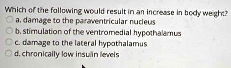 Which of the following would result in an increase in body weight?
a. damage to the paraventricular nucleus
b. stimulation of the ventromedial hypothalamus
c. damage to the lateral hypothalamus
d. chronically low insulin levels