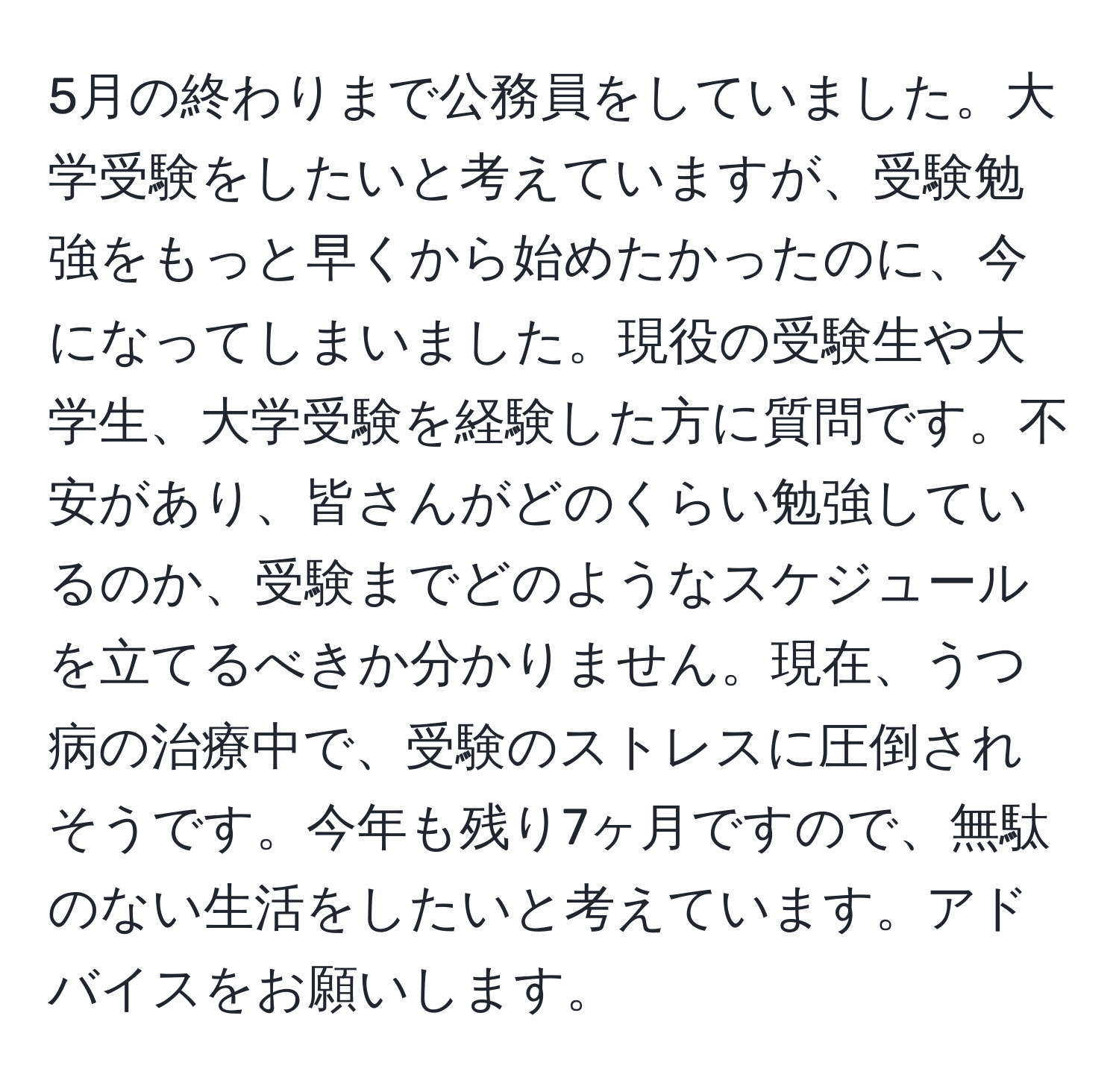 5月の終わりまで公務員をしていました。大学受験をしたいと考えていますが、受験勉強をもっと早くから始めたかったのに、今になってしまいました。現役の受験生や大学生、大学受験を経験した方に質問です。不安があり、皆さんがどのくらい勉強しているのか、受験までどのようなスケジュールを立てるべきか分かりません。現在、うつ病の治療中で、受験のストレスに圧倒されそうです。今年も残り7ヶ月ですので、無駄のない生活をしたいと考えています。アドバイスをお願いします。