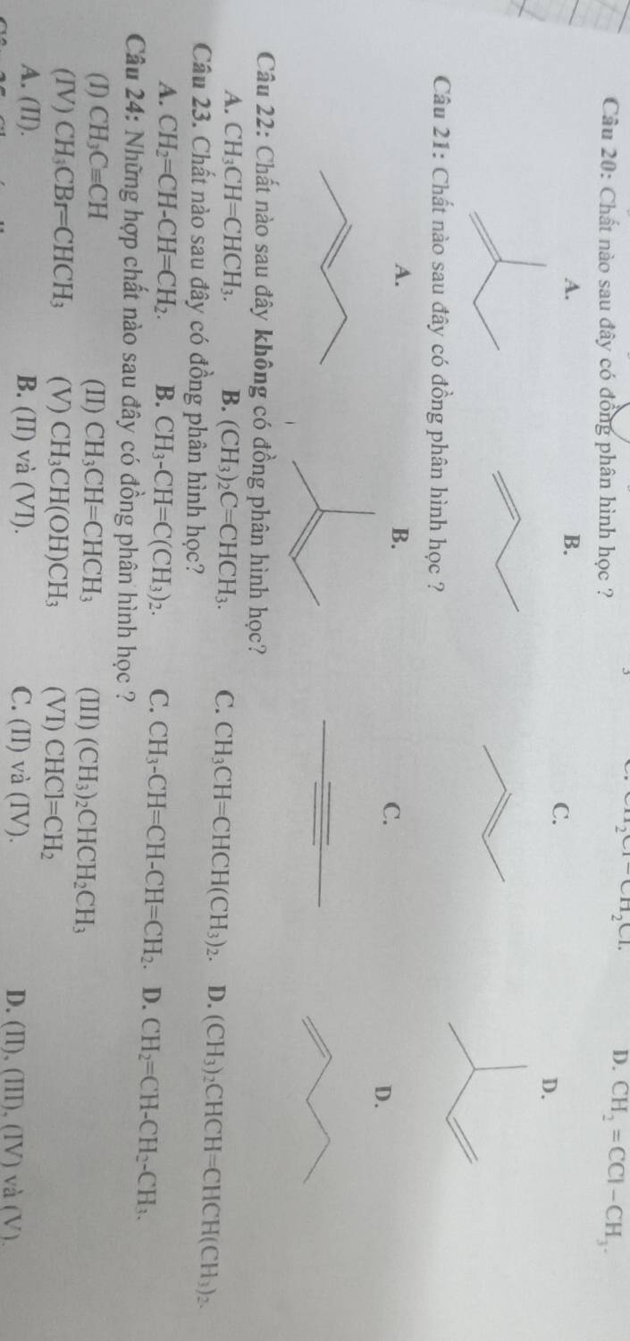 Chất nào sau đây có đồng phân hình học ?
CH_2CI-CH_2CI.
D. CH_2=CCI-CH_3.
A.
B.
C.
D.
Câu 21: Chất nào sau đây có đồng phân hình học ?
A.
B.
C.
D.
Câu 22: Chất nào sau đây không có đồng phân hình học?
A. CH_3CH=CHCH_3. B. (CH_3)_2C=CHCH_3. C. CH_3CH=CHCH(CH_3)_2. D. (CH_3)_2CHCH=CHCH(CH_3)_2. 
Câu 23. Chất nào sau đây có đồng phân hình học?
A. CH_2=CH-CH=CH_2. B. CH_3-CH=C(CH_3)_2. C. CH_3-CH=CH-CH=CH_2 D. CH_2=CH-CH_2-CH_3. 
Câu 24: Những hợp chất nào sau đây có đồng phân hình học ?
(I) CH_3Cequiv CH (II) CH_3CH=CHCH_3 (III) (CH_3)_2CHCH_2CH_3
(IV) CH_3CBr=CHCH_3 (V) CH_3CH(OH)CH_3 (VI) CHCl=CH_2
A. (II). B. (II)vdot a(VI). C. (II)va(IV). D. (II),(III),(IV)va(V).