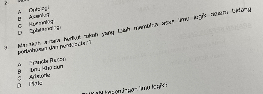 Ma
A Ontologi
B Aksiologi
C Kosmologi
3. Manakah antara berikut tokoh yang telah membina asas ilmu logik dalam bidang D Epistemologi
perbahasan dan perdebatan?
A Francis Bacon
B Ibnu Khaldun
C Aristotle
D Plato
N kepentingan ilmu logik?