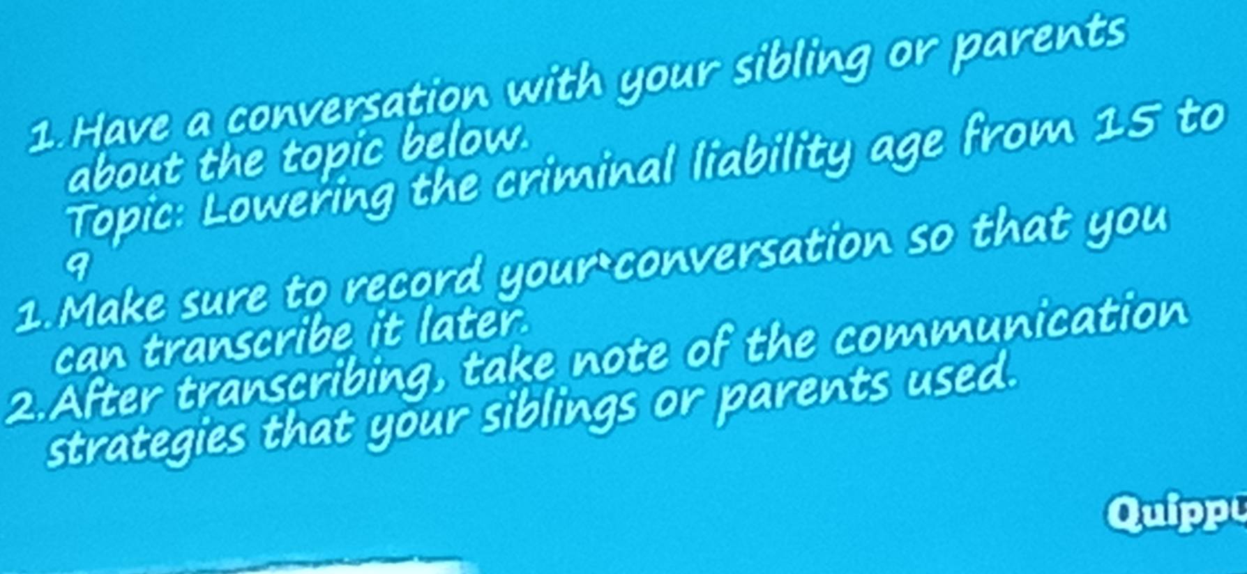 Have a conversation with your sibling or parents 
about the topic below. 
Topic: Lowering the criminal liability age from 15 to 
1. Make sure to record your conversation so that you 9
can transcribe it later. 
2.After transcribing, take note of the communication 
strategies that your siblings or parents used. 
Quipp