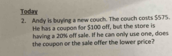 Today 
2. Andy is buying a new couch. The couch costs $575. 
He has a coupon for $100 off, but the store is 
having a 20% off sale. If he can only use one, does 
the coupon or the sale offer the lower price?