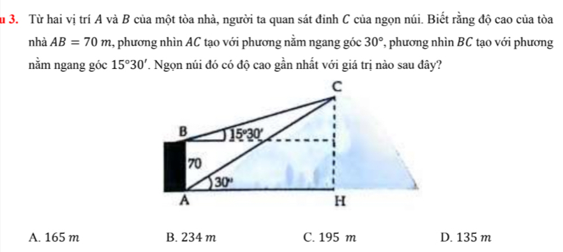 Su 3. Từ hai vị trí A và B của một tòa nhà, người ta quan sát đỉnh C của ngọn núi. Biết rằng độ cao của tòa
nhà AB=70m 1, phương nhìn AC tạo với phương nằm ngang góc 30° ', phương nhìn BC tạo với phương
nằm ngang góc 15°30'. Ngọn núi đó có độ cao gần nhất với giá trị nào sau đây?
C
B 15°30'
70
30°
A
H
A. 165 m B. 234 m C. 195 m D. 135 m