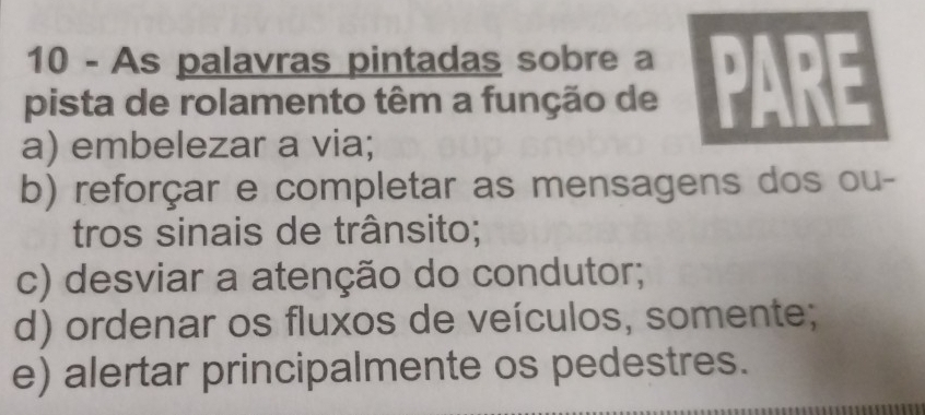 As palavras pintadas sobre a  D
pista de rolamento têm a função de
a) embelezar a via;
b) reforçar e completar as mensagens dos ou-
tros sinais de trânsito;
c) desviar a atenção do condutor;
d) ordenar os fluxos de veículos, somente;
e) alertar principalmente os pedestres.