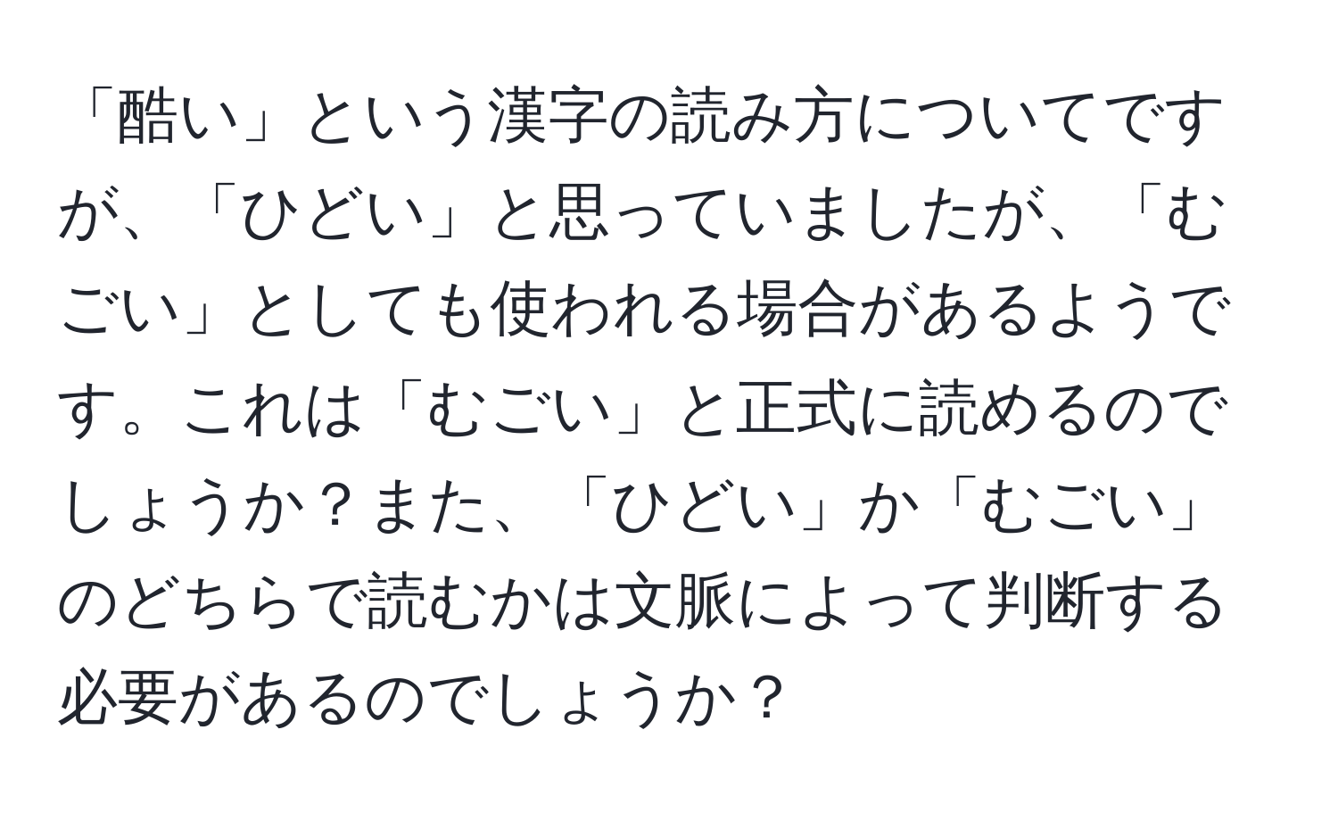 「酷い」という漢字の読み方についてですが、「ひどい」と思っていましたが、「むごい」としても使われる場合があるようです。これは「むごい」と正式に読めるのでしょうか？また、「ひどい」か「むごい」のどちらで読むかは文脈によって判断する必要があるのでしょうか？