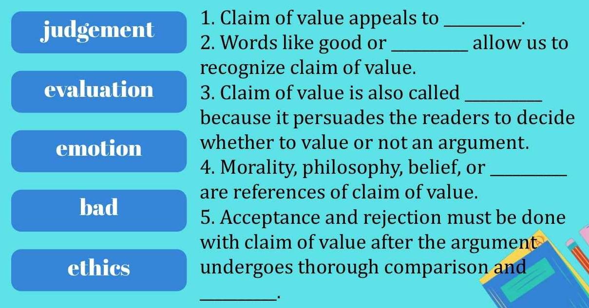 judgement
1. Claim of value appeals to_
2. Words like good or _allow us to
recognize claim of value.
evaluation 3. Claim of value is also called_
because it persuades the readers to decide
emotion
whether to value or not an argument.
4. Morality, philosophy, belief, or_
are references of claim of value.
bad
5. Acceptance and rejection must be done
with claim of value after the argument
ethics undergoes thorough comparison and
_.