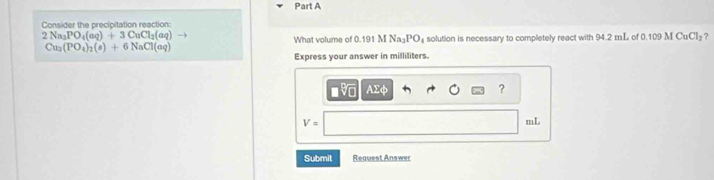 Consider the precipitation reaction:
2Na_3PO_4(aq)+3CuCl_2(aq)
What volume of 0.191 M Na₃PO₄ solution is necessary to completely react with 94.2 mL of 0.1 109MCuCl_2 ?
Cu_3(PO_4)_2(s)+6NaCl(aq)
Express your answer in milliliters. 
■ AΣφ ?
V=
mL
Submit Request Answer