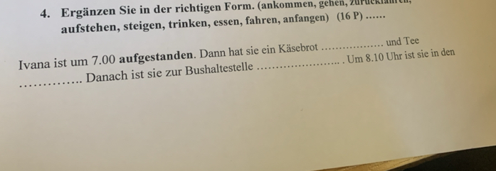 Ergänzen Sie in der richtigen Form. (ankommen, gehen, zurdcklanen, 
aufstehen, steigen, trinken, essen, fahren, anfangen) (16 P) ..... 
Ivana ist um 7.00 aufgestanden. Dann hat sie ein Käsebrot_ und Tee 
_ 
Danach ist sie zur Bushaltestelle Um 8.10 Uhr ist sie in den