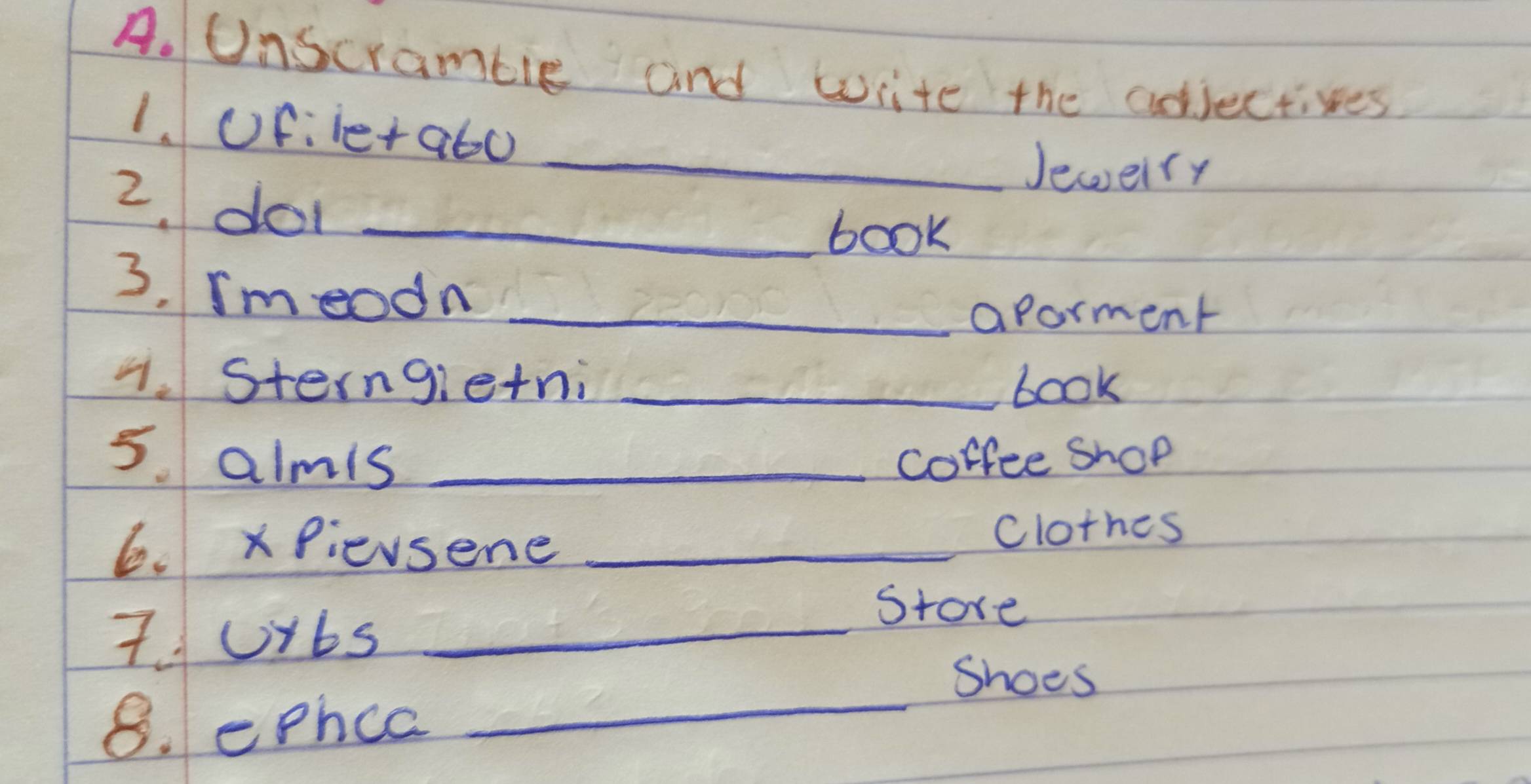 Unscramble and write the adjectives 
1. ofiie+a6o 
_Jewelry 
2. do_ 
book 
3. rmeodn_ 
aporment 
1. Sterngietni _book 
5. almis _coffee Shop 
6. x Pievsene_ 
clothes 
7Ubs_ 
Store 
_ 
Shoes 
8. ephce