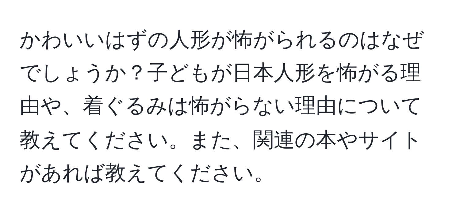 かわいいはずの人形が怖がられるのはなぜでしょうか？子どもが日本人形を怖がる理由や、着ぐるみは怖がらない理由について教えてください。また、関連の本やサイトがあれば教えてください。