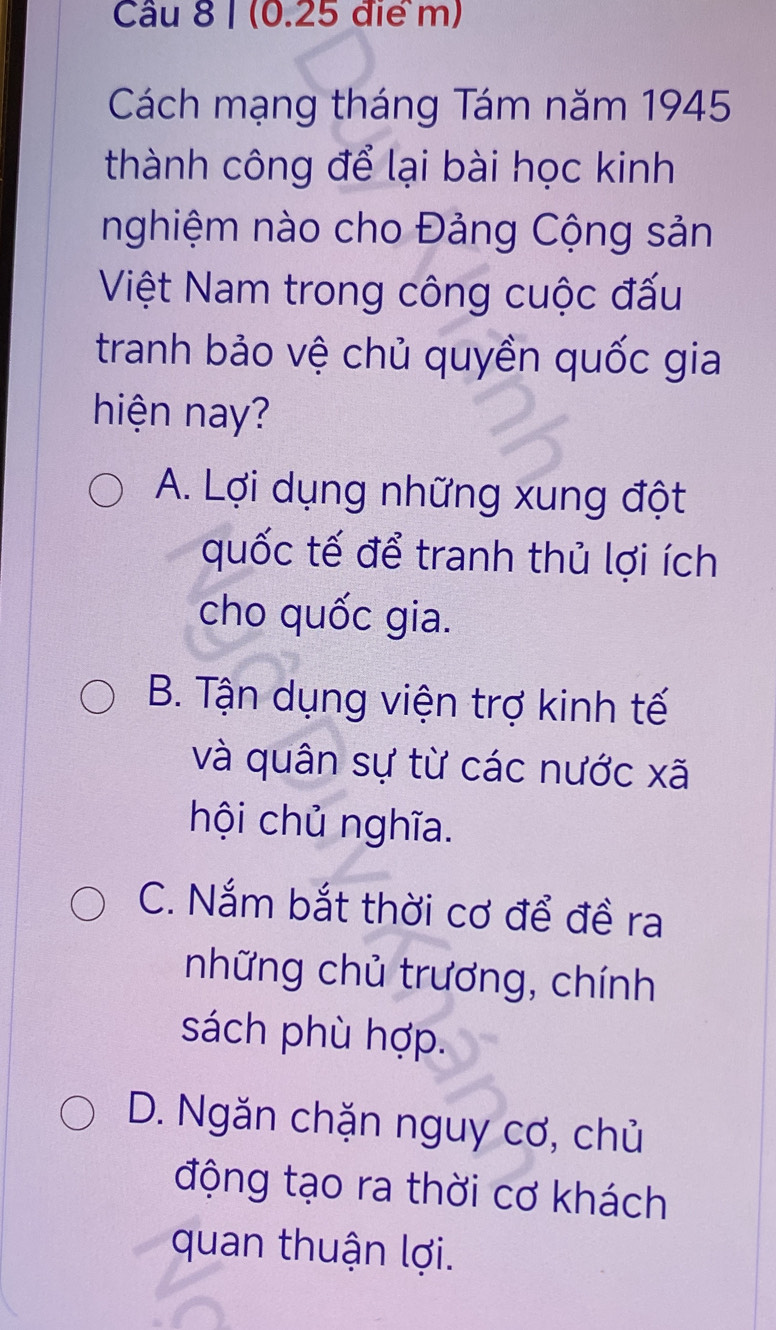 Cách mạng tháng Tám năm 1945
thành công để lại bài học kinh
nghiệm nào cho Đảng Cộng sản
Việt Nam trong công cuộc đấu
tranh bảo vệ chủ quyền quốc gia
hiện nay?
A. Lợi dụng những xung đột
quốc tế để tranh thủ lợi ích
cho quốc gia.
B. Tận dụng viện trợ kinh tế
và quân sự từ các nước xã
hội chủ nghĩa.
C. Nắm bắt thời cơ để đề ra
những chủ trương, chính
sách phù hợp.
D. Ngăn chặn nguy cơ, chủ
động tạo ra thời cơ khách
quan thuận lợi.