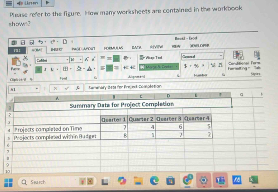 Listen 
Please refer to the figure. How many worksheets are contained in the workbook 
shown? 
Book3 - Excel 
FIL E HOME INSERT PAGE LAYOUT FORMULAS DATA REVIEW VIEW DEVELOPER 
Calibri 16 A° A Wrap Text General 
Conditional Form 
a 
Paste B I U Merge & Center $ - % , %8 Formatting Tab 
Number 
Clipboard G Font Alignment ~ Styles 
1 x Summary Data for Project Completion 
Search