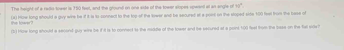 The height of a radio tower is 750 feet, and the ground on one side of the tower slopes upward at an angle of 10°. 
(a) How long should a guy wire be if it is to connect to the top of the tower and be secured at a point on the sloped side 100 feet from the base of 
the tower? 
(b) How long should a second guy wire be if it is to connect to the middle of the tower and be secured at a point 100 feet from the base on the flat side?