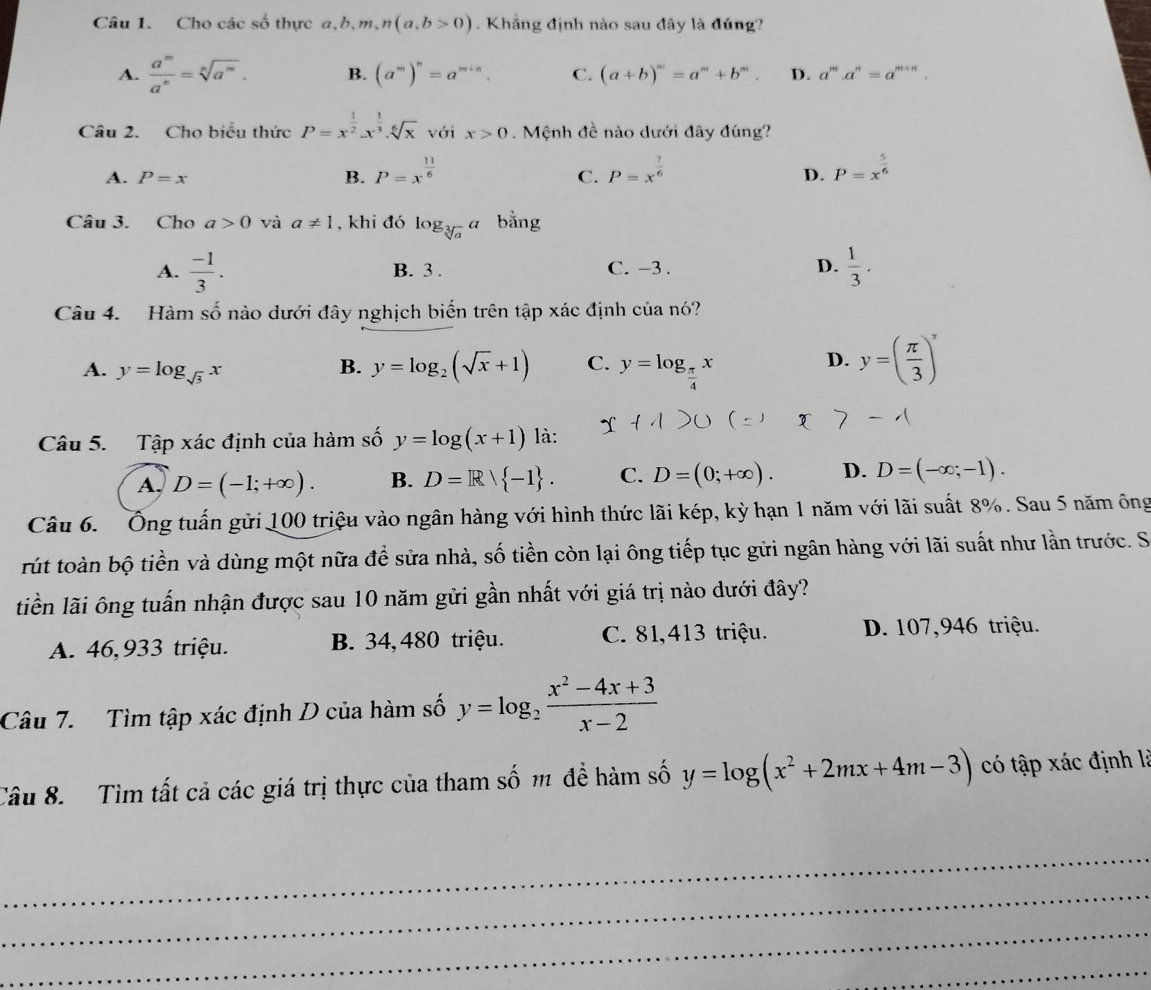 Cho các số thực a,b,m ,n(a,b>0). Khẳng định nào sau đây là đúng?
A.  a^m/a^n =sqrt[n](a^m).
B. (a^m)^n=a^(m+n). C. (a+b)^m=a^m+b^m. D. a^m.a^n=a^(m+n)
Câu 2. Cho biểu thức P=x^(frac 1)2.x^(frac 1)3.sqrt[6](x) với x>0. Mệnh đề nào dưới đây đúng?
A. P=x B. P=x^(frac 11)6 P=x^(frac 7)6 P=x^(frac 5)6
C.
D.
Câu 3. Cho a>0 và a!= 1 , khi đó log _sqrt[3](a)a bằng
A.  (-1)/3 . B. 3 . C. -3 . D.  1/3 .
Câu 4. Hàm số nào dưới đây nghịch biến trên tập xác định của nó?
A. y=log _sqrt(3)x B. y=log _2(sqrt(x)+1) C. y=log _ π /4 x
D. y=( π /3 )^x
Câu 5. Tập xác định của hàm số y=log (x+1) là:
A. D=(-1;+∈fty ). B. D=R| -1 . C. D=(0;+∈fty ). D. D=(-∈fty ;-1).
Câu 6.  Ông tuấn gửi 100 triệu vào ngân hàng với hình thức lãi kép, kỳ hạn 1 năm với lãi suất 8%. Sau 5 năm ông
rút toàn bộ tiền và dùng một nữa để sửa nhà, số tiền còn lại ông tiếp tục gửi ngân hàng với lãi suất như lần trước. S
liền lãi ông tuấn nhận được sau 10 năm gửi gần nhất với giá trị nào dưới đây?
A. 46,933 triệu. B. 34, 480 triệu.
C. 81,413 triệu. D. 107,946 triệu.
Câu 7. Tìm tập xác định D của hàm số y=log _2 (x^2-4x+3)/x-2 
Câu 8.  Tìm tất cả các giá trị thực của tham số m để hàm số y=log (x^2+2mx+4m-3) có tập xác định là
_
_
_
_